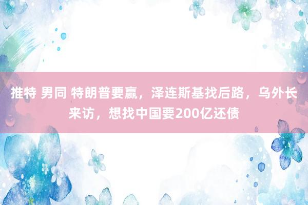 推特 男同 特朗普要赢，泽连斯基找后路，乌外长来访，想找中国要200亿还债