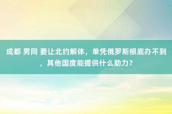 成都 男同 要让北约解体，单凭俄罗斯根底办不到，其他国度能提供什么助力？