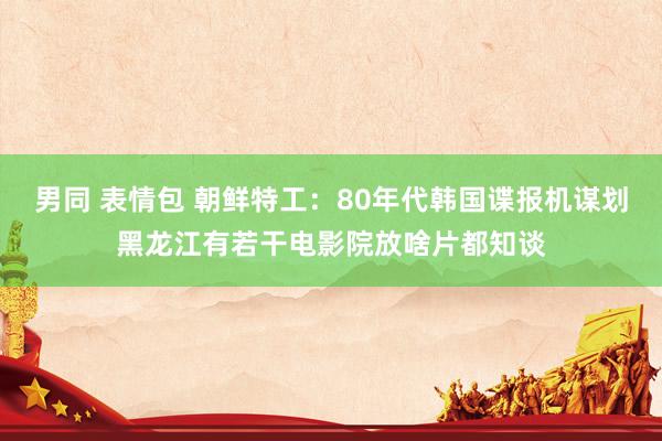 男同 表情包 朝鲜特工：80年代韩国谍报机谋划黑龙江有若干电影院放啥片都知谈