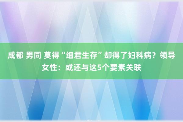 成都 男同 莫得“细君生存”却得了妇科病？领导女性：或还与这5个要素关联