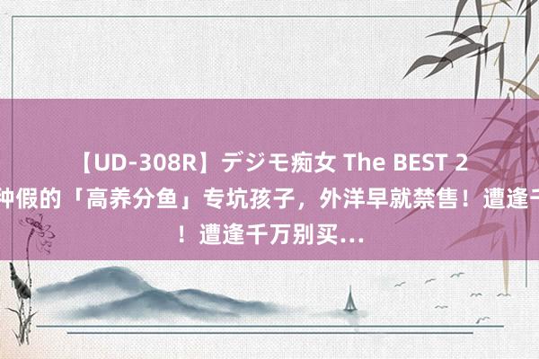 【UD-308R】デジモ痴女 The BEST 2 恼恨！这种假的「高养分鱼」专坑孩子，外洋早就禁售！遭逢千万别买…