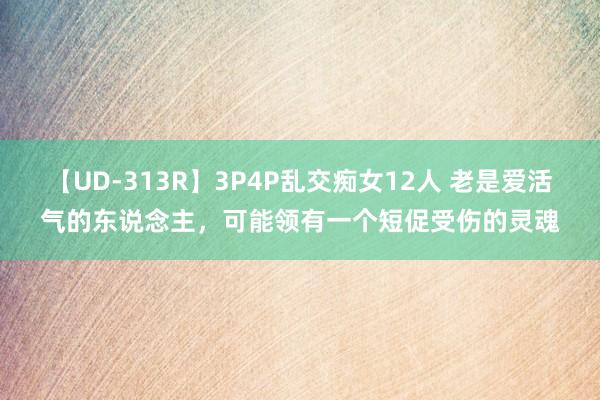 【UD-313R】3P4P乱交痴女12人 老是爱活气的东说念主，可能领有一个短促受伤的灵魂