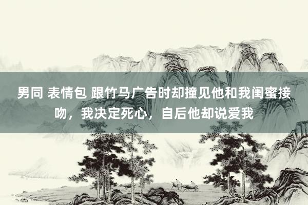 男同 表情包 跟竹马广告时却撞见他和我闺蜜接吻，我决定死心，自后他却说爱我