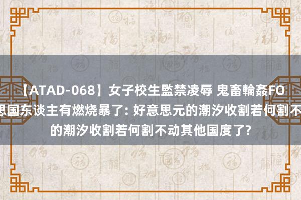 【ATAD-068】女子校生監禁凌辱 鬼畜輪姦FOREVER2 好意思国东谈主有燃烧暴了: 好意思元的潮汐收割若何割不动其他国度了?