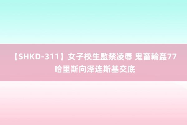 【SHKD-311】女子校生監禁凌辱 鬼畜輪姦77 哈里斯向泽连斯基交底