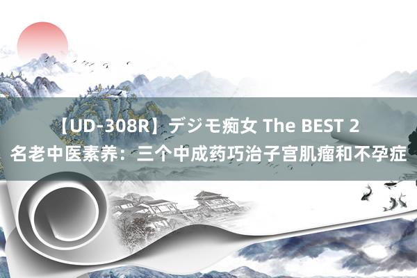 【UD-308R】デジモ痴女 The BEST 2 名老中医素养：三个中成药巧治子宫肌瘤和不孕症