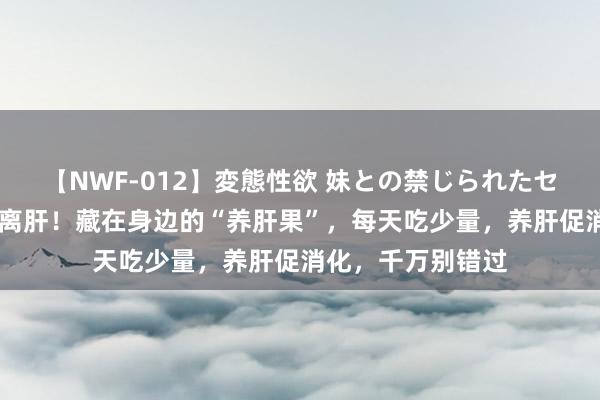 【NWF-012】変態性欲 妹との禁じられたセックス。 百病不离肝！藏在身边的“养肝果”，每天吃少量，养肝促消化，千万别错过