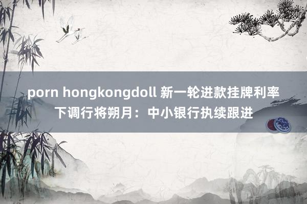 porn hongkongdoll 新一轮进款挂牌利率下调行将朔月：中小银行执续跟进