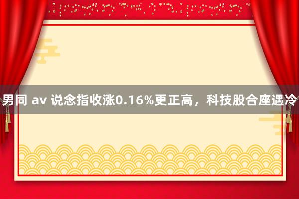 男同 av 说念指收涨0.16%更正高，科技股合座遇冷