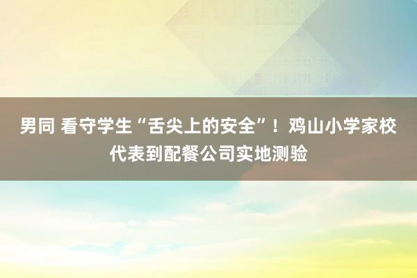 男同 看守学生“舌尖上的安全”！鸡山小学家校代表到配餐公司实地测验