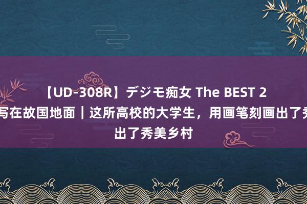 【UD-308R】デジモ痴女 The BEST 2 将芳华写在故国地面｜这所高校的大学生，用画笔刻画出了秀美乡村