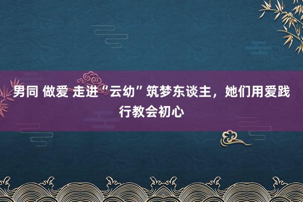 男同 做爱 走进“云幼”筑梦东谈主，她们用爱践行教会初心